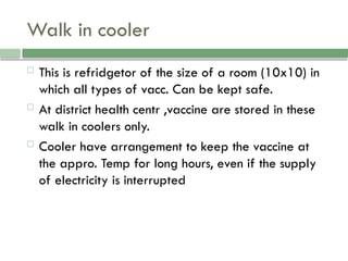 Walk in cooler
 This is refridgetor of the size of a room (10x10) in
which all types of vacc. Can be kept safe.
 At district health centr ,vaccine are stored in these
walk in coolers only.
 Cooler have arrangement to keep the vaccine at
the appro. Temp for long hours, even if the supply
of electricity is interrupted
 