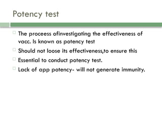 Potency test
 The proceess ofinvestigating the effectiveness of
vacc. Is known as potency test
 Should not loose its effectiveness,to ensure this
 Essential to conduct potency test.
 Lack of app potency- will not generate immunity.
 
