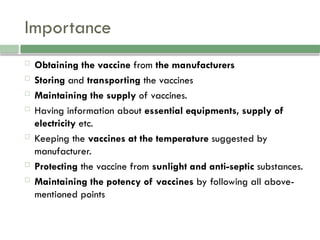 Importance
 Obtaining the vaccine from the manufacturers
 Storing and transporting the vaccines
 Maintaining the supply of vaccines.
 Having information about essential equipments, supply of
electricity etc.
 Keeping the vaccines at the temperature suggested by
manufacturer.
 Protecting the vaccine from sunlight and anti-septic substances.
 Maintaining the potency of vaccines by following all above-
mentioned points
 