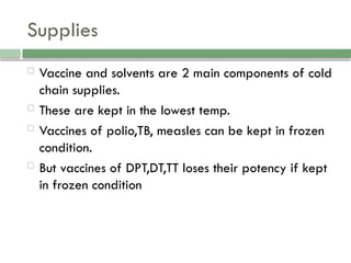 Supplies
 Vaccine and solvents are 2 main components of cold
chain supplies.
 These are kept in the lowest temp.
 Vaccines of polio,TB, measles can be kept in frozen
condition.
 But vaccines of DPT,DT,TT loses their potency if kept
in frozen condition
 
