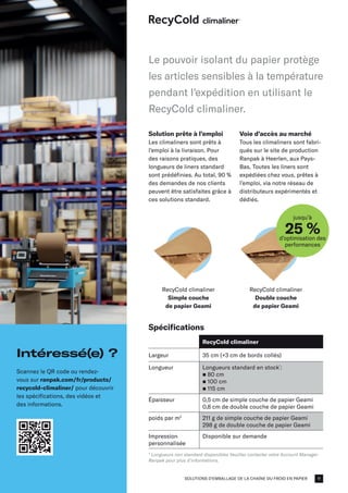 SOLUTIONS D'EMBALLAGE DE LA CHAÎNE DU FROID EN PAPIER
RecyCold climaliner
Simple couche
de papier Geami
RecyCold climaliner
Double couche
de papier Geami
jusqu’à
25 %
d’optimisation des
performances
Solution prête à l’emploi
Les climaliners sont prêts à
l’emploi à la livraison. Pour
des raisons pratiques, des
longueurs de liners standard
sont prédéfinies. Au total, 90 %
des demandes de nos clients
peuvent être satisfaites grâce à
ces solutions standard.
Voie d’accès au marché
Tous les climaliners sont fabri-
qués sur le site de production
Ranpak à Heerlen, aux Pays-
Bas. Toutes les liners sont
expédiées chez vous, prêtes à
l’emploi, via notre réseau de
distributeurs expérimentés et
dédiés.
Spécifications
RecyCold climaliner
Largeur 35 cm (+3 cm de bords collés)
Longueur Longueurs standard en stock*
:
n 80 cm
n 100 cm​
n 115 cm
Épaisseur 0,5 cm de simple couche de papier Geami
0,8 cm de double couche de papier Geami
poids par m2
211 g de simple couche de papier Geami
298 g de double couche de papier Geami
Impression
personnalisée
Disponible sur demande
* Longueurs non standard disponibles Veuillez contacter votre Account Manager
Ranpak pour plus d’informations.
Le pouvoir isolant du papier protège
les articles sensibles à la température
pendant l'expédition en utilisant le
RecyCold climaliner.
Intéressé(e) ?
Scannez le QR code ou rendez-
vous sur ranpak.com/fr/products/
recycold-climaliner/ pour découvrir
les spécifications, des vidéos et
des informations.
11
 