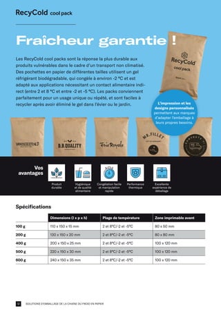 SOLUTIONS D'EMBALLAGE DE LA CHAÎNE DU FROID EN PAPIER
Spécifications
Dimensions (l x p x h) Plage de température Zone imprimable avant
100 g 110 x 150 x 15 mm 2 et 8°C/-2 et -5°C 80 x 50 mm
200 g 130 x 150 x 20 mm 2 et 8°C/-2 et -5°C 80 x 80 mm
400 g 200 x 150 x 25 mm 2 et 8°C/-2 et -5°C 100 x 120 mm
500 g 220 x 150 x 30 mm 2 et 8°C/-2 et -5°C 100 x 120 mm
600 g 240 x 150 x 35 mm 2 et 8°C/-2 et -5°C 100 x 120 mm
Les RecyCold cool packs sont la réponse la plus durable aux
produits vulnérables dans le cadre d’un transport non climatisé.
Des pochettes en papier de différentes tailles utilisent un gel
réfrigérant biodégradable, qui congèle à environ -2 °C et est
adapté aux applications nécessitant un contact alimentaire indi-
rect (entre 2 et 8 °C et entre -2 et -5 °C). Les packs conviennent
parfaitement pour un usage unique ou répété, et sont faciles à
recycler après avoir éliminé le gel dans l’évier ou le jardin.
Fraîcheur garantie !
Produit
durable
Hygiénique
et de qualité
alimentaire
Performance
thermique
L’impression et les
designs personnalisés
permettent aux marques
d’adapter l’emballage à
leurs propres besoins.
Congélation facile
et manipulation
rapide
Excellente
expérience de
déballage
Vos
avantages
12
 