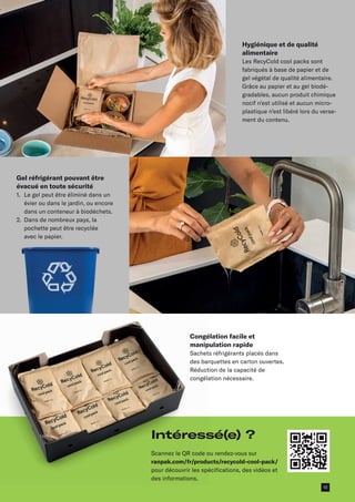 Gel réfrigérant pouvant être
évacué en toute sécurité
1.	
Le gel peut être éliminé dans un
évier ou dans le jardin, ou encore
dans un conteneur à biodéchets.
2.	
Dans de nombreux pays, la
pochette peut être recyclée
avec le papier.
Hygiénique et de qualité
alimentaire
Les RecyCold cool packs sont
fabriqués à base de papier et de
gel végétal de qualité alimentaire.
Grâce au papier et au gel biodé­
gradables, aucun produit chimique
nocif n’est utilisé et aucun micro­
plastique n’est libéré lors du verse-
ment du contenu.
Congélation facile et
manipulation rapide
Sachets réfrigérants placés dans
des barquettes en carton ouvertes.
Réduction de la capacité de
congélation nécessaire.
Intéressé(e) ?
Scannez le QR code ou rendez-vous sur
ranpak.com/fr/products/recycold-cool-pack/
pour découvrir les spécifications, des vidéos et
des informations.
13
 