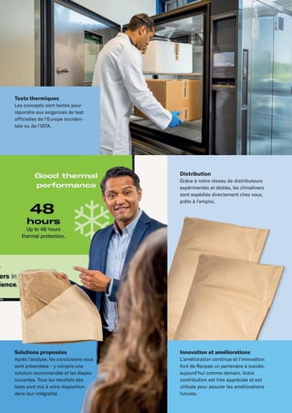 Solutions proposées
Après l'analyse, les conclusions vous
sont présentées – y compris une
solution recommandée et les étapes
suivantes. Tous les résultats des
tests sont mis à votre disposition
dans leur intégralité.
Distribution
Grâce à notre réseau de distributeurs
expérimentés et dédiés, les climaliners
sont expédiés directement chez vous,
prêts à l’emploi.
Tests thermiques
Les concepts sont testés pour
répondre aux exigences de test
officielles de l'Europe occiden-
tale ou de l'ISTA.
Innovation et améliorations
L'amélioration continue et l'innovation
font de Ranpak un partenaire à succès,
aujourd'hui comme demain. Votre
contribution est très appréciée et est
utilisée pour assurer les améliorations
futures.
 