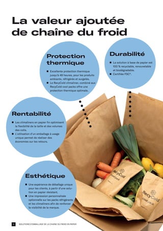 SOLUTIONS D'EMBALLAGE DE LA CHAÎNE DU FROID EN PAPIER
La valeur ajoutée
de chaîne du froid
Esthétique
n	
Une expérience de déballage unique
pour les clients, à partir d'une solu-
tion en papier résistant.
n	
Une impression personnalisée
optionnelle sur les packs réfrigérants
et les climaliners afin de renforcer
la visibilité de la marque.
Protection
thermique
n	
Excellente protection thermique
jusqu'à 48 heures, pour les produits
ambiants, réfrigérés et surgelés.
n	
Le RecyCold climaliner, combiné aux
RecyCold cool packs offre une
protection thermique optimale.
Durabilité
n	
La solution à base de papier est
100 % recyclable, renouvelable
et biodégradable.
n	
Certifiée FSC®
.
Rentabilité
n	
Les climaliners en papier fin optimisent
la flexibilité de la taille et des volumes
des colis.
n	
L’utilisation d’un emballage à usage
unique permet de réaliser des
économies sur les retours.
4
 