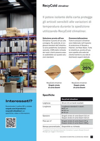 SOLUZIONI IN CARTA PER LA CATENA DEL FREDDO
RecyCold climaliner
Singolo strato
di carta Geami
RecyCold climaliner
Doppio strato
di carta Geami
prestazioni
migliorate fino al
25%
Soluzione pronta all’uso
Climaliner è pronto all’uso alla
consegna. Per praticità, le lun-
ghezze standard dell’imbottitu-
ra sono predefinite. Complessi-
vamente, il 90% delle richieste
dei nostri clienti possono esse-
re soddisfatte con queste solu-
zioni standard.
Commercializzazione
Tutte le soluzioni climaliner
sono fabbricate nell’impianto
di produzione di Ranpak a
Heerlen, nei Paesi Bassi. Tutte
le imbottiture, pronte all’uso,
sono spedite alla sede del
cliente tramite la una rete di
distributori esperti dedicati.
Specifiche
RecyCold climaliner
Larghezza 35 cm (+3 cm bordi incollati)
Lunghezza Lunghezze standard in stock*
:
n 80 cm
n 100 cm​
n 115 cm
Spessore Singolo strato di carta Geami 0,5 cm
Doppio strato di carta Geami 0,8 cm
Peso per m2
Singolo strato di carta Geami 211 g
Doppio strato di carta Geami 298 g
Stampa personalizzata Disponibile su richiesta
* Lunghezze fuori standard disponibili. Contattare il proprio Ranpak Account
Manager per maggiori informazioni.
Il potere isolante della carta protegge
gli articoli sensibili alle variazioni di
temperatura durante la spedizione
utilizzando RecyCold climaliner.
Interessati?
Scansionate il codice QR o visitate
ranpak.com/it/products/
recycold-climaliner/ per
specifiche, video e informazioni.
11
 