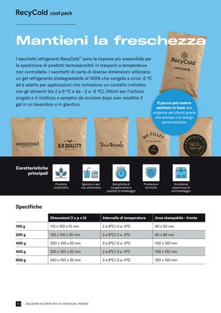 SOLUZIONI IN CARTA PER LA CATENA DEL FREDDO
Specifiche
Dimensioni (l x p x h) Intervallo di temperatura Area stampabile - fronte
100 g 110 x 150 x 15 mm 2 a 8°C/-2 a -5°C 80 x 50 mm
200 g 130 x 150 x 20 mm 2 a 8°C/-2 a -5°C 80 x 80 mm
400 g 200 x 150 x 25 mm 2 a 8°C/-2 a -5°C 100 x 120 mm
500 g 220 x 150 x 30 mm 2 a 8°C/-2 a -5°C 100 x 120 mm
600 g 240 x 150 x 35 mm 2 a 8°C/-2 a -5°C 100 x 120 mm
I sacchetti refrigeranti RecyCold™
sono la risposta più sostenibile per
la spedizione di prodotti termosensibili in trasporti a temperatura
non controllata. I sacchetti di carta di diverse dimensioni utilizzano
un gel refrigerante biodegradabile al 100% che congela a circa -2 ºC
ed è adatto per applicazioni che richiedono un contatto indiretto
con gli alimenti (da 2 a 8 ºC e da - 2 a -5 ºC). Ottimi per l'utilizzo
singolo o il riutilizzo e semplici da riciclare dopo aver smaltito il
gel in un lavandino o in giardino.
Mantieni la freschezza
Prodotto
sostenibile
Igienico e per
uso alimentare
Prestazioni
termiche
Il pacco può essere
adattato in base alle
esigenze dei clienti grazie
alla stampa e al design
personalizzato.
Semplicità di
congelamento e
rapidità di imballaggio
Eccellente
esperienza di
disimballaggio
Caratteristiche
principali
12
 