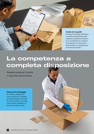 SOLUZIONI IN CARTA PER LA CATENA DEL FREDDO
La competenza a
completa disposizione
Soluzioni di imballaggio
Su richiesta, Ranpak può
creare soluzioni di imballag-
gio personalizzate incentrate
sul valore isolante, la configu-
razione degli imballaggi e la
dimensione delle scatole.
Analisi dei requisiti
Gli esperti di Ranpak effettuano
un’analisi personalizzata delle
spedizioni quotidiane, prenden-
do in considerazione i requisiti
di temperatura, le dimensioni
delle scatole e le configurazioni
termiche dei prodotti.
Ranpak supporta il cliente
in ogni fase del processo.
26
 