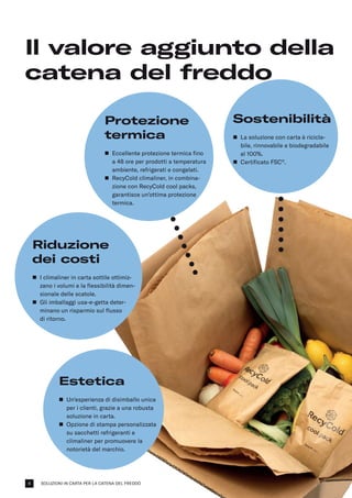 SOLUZIONI IN CARTA PER LA CATENA DEL FREDDO
Il valore aggiunto della
catena del freddo
Estetica
n	
Un’esperienza di disimballo unica
per i clienti, grazie a una robusta
soluzione in carta.
n	
Opzione di stampa personalizzata
su sacchetti refrigeranti e
climaliner per promuovere la
notorietà del marchio.
Protezione
termica
n	
Eccellente protezione termica fino
a 48 ore per prodotti a temperatura
ambiente, refrigerati e congelati.
n	
RecyCold climaliner, in combina-
zione con RecyCold cool packs,
garantisce un’ottima protezione
termica.
Sostenibilità
n	
La soluzione con carta è ricicla­
bile, rinnovabile e biodegradabile
al 100%.
n	
Certificato FSC®
.
Riduzione
dei costi
n	
I climaliner in carta sottile ottimiz-
zano i volumi e la flessibilità dimen-
sionale delle scatole.
n	
Gli imballaggi usa-e-getta deter­
minano un risparmio sul flusso
di ritorno.
4
 