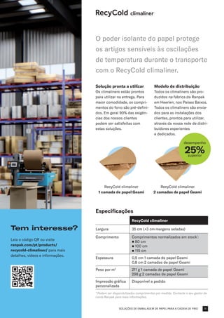 SOLUÇÕES DE EMBALAGEM DE PAPEL PARA A CADEIA DE FRIO
RecyCold climaliner
1 camada de papel Geami
RecyCold climaliner
2 camadas de papel Geami
desempenho
25%
superior
Solução pronta a utilizar
Os climaliners estão prontos
para utilizar na entrega. Para
maior comodidade, os compri-
mentos do forro são pré-defini-
dos. Em geral 90% das exigên-
cias dos nossos clientes
podem ser satisfeitas com
estas soluções.
Modelo de distribuição
Todos os climaliners são pro-
duzidos na fábrica da Ranpak
em Heerlen, nos Países Baixos.
Todos os climaliners são envia-
dos para as instalações dos
clientes, prontos para utilizar,
através da nossa rede de distri-
buidores experientes
e dedicados.
Especificações
RecyCold climaliner
Largura 35 cm (+3 cm margens seladas)
Comprimento Comprimentos normalizados em stock*
:
n 80 cm
n 100 cm​
n 115 cm
Espessura 0,5 cm 1 camada de papel Geami
0,8 cm 2 camadas de papel Geami
Peso por m2
211 g 1 camada de papel Geami
298 g 2 camadas de papel Geami
Impressão gráfica
personalizada
Disponível a pedido
* Podem ser disponibilizados comprimentos por medida. Contacte o seu gestor de
conta Ranpak para mais informações.
O poder isolante do papel protege
os artigos sensíveis às oscilações
de temperatura durante o transporte
com o RecyCold climaliner.
Tem interesse?
Leia o código QR ou visite
ranpak.com/pt/products/
recycold-climaliner/ para mais
detalhes, vídeos e informações.
11
 