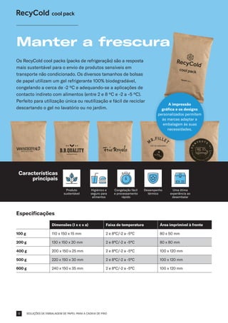 SOLUÇÕES DE EMBALAGEM DE PAPEL PARA A CADEIA DE FRIO
Especificações
Dimensões (l x c x a) Faixa de temperatura Área imprimível à frente
100 g 110 x 150 x 15 mm 2 e 8°C/-2 a -5°C 80 x 50 mm
200 g 130 x 150 x 20 mm 2 e 8°C/-2 a -5°C 80 x 80 mm
400 g 200 x 150 x 25 mm 2 e 8°C/-2 a -5°C 100 x 120 mm
500 g 220 x 150 x 30 mm 2 e 8°C/-2 a -5°C 100 x 120 mm
600 g 240 x 150 x 35 mm 2 e 8°C/-2 a -5°C 100 x 120 mm
Os RecyCold cool packs (packs de refrigeração) são a resposta
mais sustentável para o envio de produtos sensíveis em
transporte não condicionado. Os diversos tamanhos de bolsas
de papel utilizam um gel refrigerante 100% biodegradável,
congelando a cerca de -2 ºC e adequando-se a aplicações de
contacto indireto com alimentos (entre 2 e 8 ºC e -2 a -5 ºC).
Perfeito para utilização única ou reutilização e fácil de reciclar
descartando o gel no lavatório ou no jardim.
Manter a frescura
Produto
sustentável
Higiénico e
seguro para
alimentos
Desempenho
térmico
A impressão
gráfica e os designs
personalizados permitem
às marcas adaptar a
embalagem às suas
necessidades.
Congelação fácil
e processamento
rápido
Uma ótima
experiência ao
desembalar
Características
principais
12
 