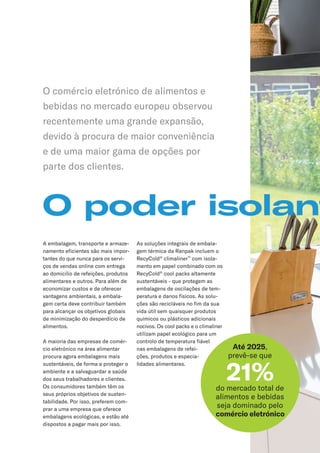 O poder isolant
A embalagem, transporte e armaze-
namento eficientes são mais impor-
tantes do que nunca para os servi-
ços de vendas online com entrega
ao domicílio de refeições, produtos
alimentares e outros. Para além de
economizar custos e de oferecer
vantagens ambientais, a embala-
gem certa deve contribuir também
para alcançar os objetivos globais
de minimização do desperdício de
alimentos.
A maioria das empresas de comér-
cio eletrónico na área alimentar
procura agora embalagens mais
sustentáveis, de forma a proteger o
ambiente e a salvaguardar a saúde
dos seus trabalhadores e clientes.
Os consumidores também têm os
seus próprios objetivos de susten-
tabilidade. Por isso, preferem com-
prar a uma empresa que oferece
embalagens ecológicas, e estão até
dispostos a pagar mais por isso.
As soluções integrais de embala-
gem térmica da Ranpak incluem o
RecyCold®
climaliner™
com isola-
mento em papel combinado com os
RecyCold®
cool packs altamente
sustentáveis - que protegem as
embalagens de oscilações de tem-
peratura e danos físicos. As solu-
ções são recicláveis no fim da sua
vida útil sem quaisquer produtos
químicos ou plásticos adicionais
nocivos. Os cool packs e o climaliner
utilizam papel ecológico para um
controlo de temperatura fiável
nas embalagens de refei-
ções, produtos e especia-
lidades alimentares.
O comércio eletrónico de alimentos e
bebidas no mercado europeu observou
recentemente uma grande expansão,
devido à procura de maior conveniência
e de uma maior gama de opções por
parte dos clientes.
Até 2025,
prevê-se que
21%
do mercado total de
alimentos e bebidas
seja dominado pelo
comércio eletrónico
 