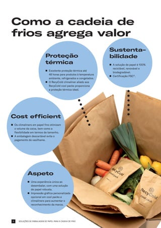 SOLUÇÕES DE EMBALAGEM DE PAPEL PARA A CADEIA DE FRIO
Como a cadeia de
frios agrega valor
Aspeto
n	
Uma experiência única ao
desembalar, com uma solução
de papel robusta.
n	
Impressão gráfica personalizada
opcional em cool packs e
climaliners para aumentar o
reconhecimento da marca.
Proteção
térmica
n	
Excelente proteção térmica até
48 horas para produtos à temperatura
ambiente, refrigerados e congelados.
n	
O RecyCold climaliner aliado aos
RecyCold cool packs proporciona
a proteção térmica ideal.
Sustenta­
bilidade
n	
A solução de papel é 100%
reciclável, renovável e
biodegradável.
n	
Certificação FSC®
.
Cost efficient
n	
Os climaliners em papel fino otimizam
o volume da caixa, bem como a
flexibilidade em termos de tamanho.
n	
A embalagem descartável evita o
pagamento de vasilhame.
4
 