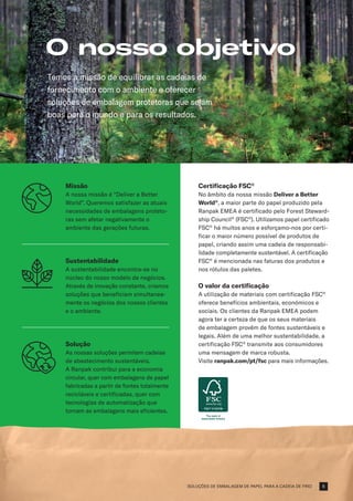 SOLUÇÕES DE EMBALAGEM DE PAPEL PARA A CADEIA DE FRIO
O nosso objetivo
Temos a missão de equilibrar as cadeias de
fornecimento com o ambiente e oferecer
soluções de embalagem protetoras que sejam
boas para o mundo e para os resultados.
Missão
A nossa missão é “Deliver a Better
World”. Queremos satisfazer as atuais
necessidades de embalagens proteto-
ras sem afetar negativamente o
ambiente das gerações futuras.
Sustentabilidade
A sustentabilidade encontra-se no
núcleo do nosso modelo de negócios.
Através de inovação constante, criamos
soluções que beneficiam simultanea-
mente os negócios dos nossos clientes
e o ambiente.
Solução
As nossas soluções permitem cadeias
de abastecimento sustentáveis.
A Ranpak contribui para a economia
circular, quer com embalagens de papel
fabricadas a partir de fontes totalmente
recicláveis e certificadas, quer com
tecnologias de automatização que
tornam as embalagens mais eficientes.
Certificação FSC®
No âmbito da nossa missão Deliver a Better
World®
, a maior parte do papel produzido pela
Ranpak EMEA é certificado pelo Forest Steward-
ship Council®
(FSC®
). Utilizamos papel certificado
FSC®
há muitos anos e esforçamo-nos por certi-
ficar o maior número possível de produtos de
papel, criando assim uma cadeia de responsabi-
lidade completamente sustentável. A certificação
FSC®
é mencionada nas faturas dos produtos e
nos rótulos das paletes.
O valor da certificação
A utilização de materiais com certificação FSC®
oferece benefícios ambientais, económicos e
sociais. Os clientes da Ranpak EMEA podem
agora ter a certeza de que os seus materiais
de embalagem provêm de fontes sustentáveis e
legais. Além de uma melhor sustentabilidade, a
certificação FSC®
transmite aos consumidores
uma mensagem de marca robusta.
Visite ranpak.com/pt/fsc para mais informações.
5
 