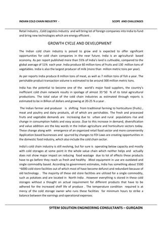 INDIAN COLD CHAIN INDUSTRY - SCOPE AND CHALLENGES
SYTEM SOLUTION ENGINEERING CONSULTANTS – GURGAON
Retail Industry , Cold Logistics Industry and will bring lot of foreign companies into India to fund
and bring new technologies which are energy efficient .
GROWTH CYCLE AND DEVELOPMENT
The Indian cold chain industry is poised to grow and is expected to offer significant
opportunities for cold chain companies in the near future. India is an agricultural- based
economy. As per report published more than 55% of India’s land is cultivable, compared to the
global average of 11% each year. India produce 60 million tons of fruits and 130 million tons of
vegetables. India is also the largest producer of milk (more than million metric tons per year).
As per reports India produce 8 million tons of meat, as well as 7 million tons of fish a year. The
perishable product transaction volume is estimated to be around 300 million metric tons.
India has the potential to become one of the world’s major food suppliers, the country’s
inefficient cold chain network results in spoilage of almost 35~50 % of its total agricultural
productions. The total value of the cold chain industries as estimated through reports is
estimated to be in Billion of dollars and growing at 20-25 % a year .
The Indian farmer and producer is shifting from traditional farming to horticulture (fruits) ,
meat and poultry and dairy products, all of which are perishables. The fresh and processed
fruits and vegetable demands are increasing due to urban and rural populations rise and
change in consumption habits and easy access .Due to this increase in demand, diversification
and value addition are the key words in the Indian agriculture and horticulture sectors today.
These change along with emergence of an organized retail food sector and more conveniently
Application based businesses and spurred by changes to FDI Laws are creating opportunities in
the domestic food industry, which also include the cold chain sector.
India’s cold chain industry is still evolving, but for sure is operating below capacity and mostly
with cold storages at some point in the whole value chain which neither helps and actually
does not show major impact on reducing food wastage due to lot of effects these products
have to go before they reach us fresh and healthy .Most equipment in use are outdated and
single commodity based. According to government estimates, India has something about 5500
~6000 cold store facilities out of which most of have become defunct and redundant because of
old technology . The majority of these old store facilities are utilized for a single commodity,
such as potatoes and are located in North India . However everything is stored in these cold
storages without a thought on actual requirement for different products that have to be
adhered for the increased shelf life of produce . The temperature condition required is at
mercy of the cold storage owner who runs these facilities for minimum hours to strike a
balance between the earnings and operational expenses.
 