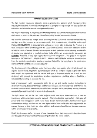 INDIAN COLD CHAIN INDUSTRY - SCOPE AND CHALLENGES
SYTEM SOLUTION ENGINEERING CONSULTANTS – GURGAON
MARKET ISSUES & OBSTACLES
The Agri market issues and obstacles keep on growing in a pattern which has spurred the
industry thinkers that Commercial Refrigeration is going to be big enough for large players to
come and settle in India with technology development .
We may be not wrong in projecting the Market potential but unfortunately year after year we
don’t seem to reach to the point we think of and going beyond seems unattainable .
We consider ourselves as an Agri based economy but the GDP bends towards service industry
and Agri is at third position as per current trends . This predominantly should be understood
that our PRODUCTIVITY is below par and we have not been able to develop the Produce to a
level and quality which will finally push the COLD CHAIN business and in turn add value to the
farmers in terms of valued domestic consumption as well give them understanding the benefit
of storing and operating in markets outside India which we predominantly categories as
EXPORTS .Needless to say Agri supply chain is poorly integrated . The gaps in the system
because of PRODCUTIVITY , POOR QUALITY , PROPER INTEGRTAION and Farm infrastructure
from the point of assessing the quality of produce that will be harvested up to the point when
it enters Mandi’s and to our houses is abysmal .
The development in the cold chain sector has been taken from a point where it is left mostly by
experts outside India . In general System Designs which is a complex subject is presently done
with respect to experience and the nature and type of business people are in and are not
designed with respect to application, produce requirement ,building plans , flexibility ,
serviceability, handling of produce etc etc.
Lack of manpower with appropriate skills to set up and handle modern technology is
absolutely missing . Backward linkages and forward linkages are misinterpreted and there is no
direction to retail which is essential part of forward linkages and is completely missing from the
concept of our cold chain link in terms of development .
The high capital cost of the cold chain projects is still seen as an investment and is seen as
investment which may take years to payback . There is absolute trust deficit , high cost of
power and ever rising power tariffs have made it even more vulnerable . While we may push
for renewable energy sources but the time it gets its foot hold there is no working principle to
engage farmers to this chain for value addition and redeem benefits and increase revenue
within country as well as exports .
Finally the transport suffers because of long haulages , inter state movement , taxation issues
and delayed deliveries which has the cascading effect on the entire system.
 