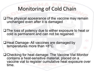 Monitoring of Cold Chain
The physical appearance of the vaccine may remain
unchanged even after it is damaged
The loss of potency due to either exposure to heat or
cold is permanent and can not be regained.
Heat Damage- All vaccines are damaged by
temperatures more than +8°C.
Checking for heat damage: The Vaccine Vial Monitor
contains a heat-sensitive material, placed on a
vaccine vial to register cumulative heat exposure over
time.
 