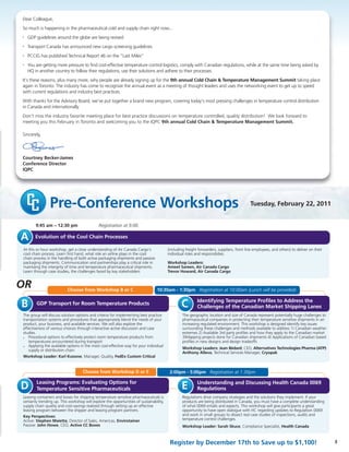 Pre-Conference Workshops Tuesday, February 22, 2011
Dear Colleague,
So much is happening in the pharmaceutical cold and supply chain right now...
• GDP guidelines around the globe are being revised
• Transport Canada has announced new cargo screening guidelines
• PCCIG has published Technical Report 46 on the "Last Miles"
• You are getting more pressure to find cost-effective temperature control logistics, comply with Canadian regulations, while at the same time being asked by
HQ in another country to follow their regulations, use their solutions and adhere to their processes.
It’s these reasons, plus many more, why people are already signing up for the 9th annual Cold Chain & Temperature Management Summit taking place
again in Toronto. The industry has come to recognize the annual event as a meeting of thought leaders and uses the networking event to get up to speed
with current regulations and industry best practices.
With thanks for the Advisory Board, we've put together a brand new program, covering today's most pressing challenges in temperature control distribution
in Canada and internationally.
Don't miss the industry favorite meeting place for best practice discussions on temperature controlled, quality distribution! We look forward to
meeting you this February in Toronto and welcoming you to the IQPC 9th annual Cold Chain & Temperature Management Summit.
Sincerely,
Courtney Becker-James
Conference Director
IQPC
A
OR
Evolution of the Cool Chain Processes
9:45 am – 12:30 pm Registration at 9:00.
At this xx hour workshop, get a close understanding of Air Canada Cargo's
cool chain process. Learn first hand, what role an airline plays in the cool
chain process in the handling of both active packaging shipments and passive
packaging shipments. Communication and partnerships play a critical role in
maintaing the intergrity of time and temperature pharmaceutical shipments.
Learn through case studies, the challenges faced by key stakeholders
(including freight forwarders, suppliers, front line employees, and others) to deliver on their
individual roles and responsibilies.
Workshop Leaders:
Ameet Sareen, Air Canada Cargo
Trevor Howard, Air Canada Cargo
Choose from Workshop B or C 10:30am - 1:30pm Registration at 10:00am (Lunch will be provided)
GDP Transport for Room Temperature Products
The group will discuss solution options and criteria for implementing best practice
transportation systems and procedures that appropriately blend the needs of your
product, your business, and available services. We will also explore the
effectiveness of various choices through interactive active discussion and case
studies.
• Procedural options to effectively protect room temperature products from
temperatures encountered during transport
• Applying the available options in the most cost-effective way for your individual
supply or distribution chain
Workshop Leader: Karl Kussow, Manager, Quality, FedEx Custom Critical
The geographic location and size of Canada represent potentially huge challenges to
pharmaceutical companies in protecting their temperature sensitive shipments in an
increasing regulated environment. This workshop is designed identify key issues
surrounding these challenges and methods available to address 1) Canadian weather
extremes 2) Available 3rd party profiles and how they apply to the Canadian market
3)Mapping projects done for Canadian shipments 4) Applications of Canadian based
profiles in new designs and design tradeoffs
Workshop Leaders: Jean Bédard, CEO, Alternatives Technologies Pharma (ATP)
Anthony Alleva, Technical Services Manager, Cryopak
B Identifying Temperature Profiles to Address the
Challenges of the Canadian Market Shipping LanesC
Choose from Workshop D or E 2:00pm - 5:00pm Registration at 1:30pm
Leasing Programs: Evaluating Options for
Temperature Sensitive Pharmaceuticals
Leasing containers and boxes for shipping temperature sensitive pharmaceuticals is
certainly trending up. This workshop will explore the opportunities of sustainability,
supply chain quality and cost-savings realized through setting up an effective
leasing program between the shipper and leasing program partners.
Key Perspectives:
Active: Stephen Maietta, Director of Sales, Americas, Envirotainer
Passive: John Howe, CEO, Active CC Boxes
Regulations drive company strategies and the solutions they implement. If your
products are being distributed in Canada, you must have a complete understanding
of what 0069 entails and expects. This workshop will give participants a great
opportunity to have open dialogue with HC regarding updates to Regulation 0069
and work in small groups to dissect real case studies of inspections, audits and
temperature control challenges.
Workshop Leader: Sarah Skuce, Compliance Specialist, Health Canada
D Understanding and Discussing Health Canada 0069
RegulationsE
3Register by December 17th to Save up to $1,100!
 