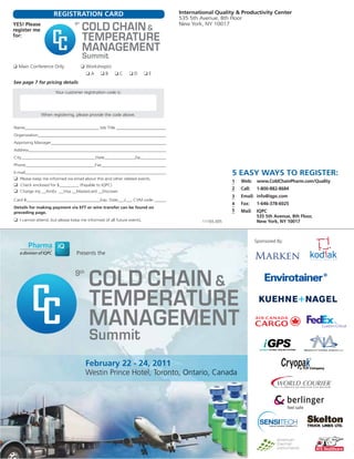 11165.005
International Quality & Productivity Center
535 5th Avenue, 8th Floor
New York, NY 10017YES! Please
register me
for:
See page 7 for pricing details
❑ Main Conference Only
REGISTRATION CARD
Your customer registration code is:
When registering, please provide the code above.
Name__________________________________ Job Title ________________________
Organization____________________________________________________________
Approving Manager______________________________________________________
Address________________________________________________________________
City__________________________________State______________Zip____________
Phone________________________________Fax_______________________________
E-mail__________________________________________________________________
❑ Please keep me informed via email about this and other related events.
❑ Check enclosed for $_________ (Payable to IQPC)
❑ Charge my __AmEx __Visa __Mastercard __Discover
Card #__________________________________Exp. Date___/___ CVM code ______
Details for making payment via EFT or wire transfer can be found on
preceding page.
❑ I cannot attend, but please keep me informed of all future events.
5 EASY WAYS TO REGISTER:
3
2
1
4
5
Web: www.ColdChainPharm.com/Quality
Call: 1-800-882-8684
Email: info@iqpc.com
Fax: 1-646-378-6025
Mail: IQPC
535 5th Avenue, 8th Floor,
New York, NY 10017
❑ Workshop(s)
❑ A ❑ B ❑ C ❑ D ❑ E
CC
Presents the
CC
February 22 - 24, 2011
Westin Prince Hotel, Toronto, Ontario, Canada
Sponsored By:
 