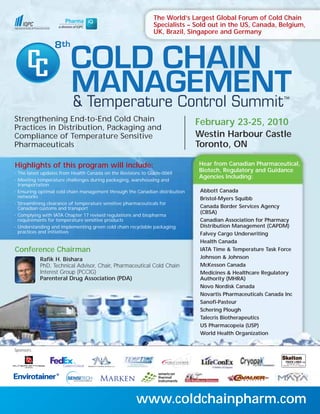 The World’s Largest Global Forum of Cold Chain
                                                              Specialists – Sold out in the US, Canada, Belgium,
                                                              UK, Brazil, Singapore and Germany




                          COLD CHAIN
                   8



                          MANAGEMENT
                          & Temperature Control Summit
Strengthening End-to-End Cold Chain                                            February 23-25, 2010
Practices in Distribution, Packaging and
Compliance of Temperature Sensitive                                            Westin Harbour Castle
Pharmaceuticals                                                                Toronto, ON

Highlights of this program will include:                                       Hear from Canadian Pharmaceutical,
•   The latest updates from Health Canada on the Revisions to Guide-0069
                                                                               Biotech, Regulatory and Guidance
                                                                               Agencies Including:
•   Meeting temperature challenges during packaging, warehousing and
    transportation
•   Ensuring optimal cold chain management through the Canadian distribution    Abbott Canada
    networks                                                                    Bristol-Myers Squibb
•   Streamlining clearance of temperature sensitive pharmaceuticals for
    Canadian customs and transport                                              Canada Border Services Agency
                                                                                (CBSA)
•   Complying with IATA Chapter 17 revised regulations and biopharma
    requirements for temperature sensitive products                             Canadian Association for Pharmacy
•   Understanding and implementing green cold chain recyclable packaging        Distribution Management (CAPDM)
    practices and initiatives                                                   Falvey Cargo Underwriting
                                                                                Health Canada
Conference Chairman                                                             IATA Time & Temperature Task Force
             Rafik H. Bishara                                                   Johnson & Johnson
             PhD, Technical Advisor, Chair, Pharmaceutical Cold Chain           McKesson Canada
             Interest Group (PCCIG)                                             Medicines & Healthcare Regulatory
             Parenteral Drug Association (PDA)                                  Authority (MHRA)
                                                                                Novo Nordisk Canada
                                                                                Novartis Pharmaceuticals Canada Inc
                                                                                Sanofi-Pasteur
                                                                                Schering Plough
                                                                                Talecris Biotherapeutics
                                                                                US Pharmacopeia (USP)
                                                                                World Health Organization


Sponsors:




                                                       www.coldchainpharm.com
 