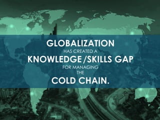 GLOBALIZATION
HAS CREATED A
KNOWLEDGE/SKILLS GAP
FOR MANAGING
THE
COLD CHAIN.
 