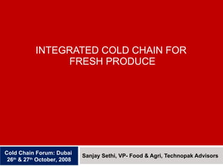 INTEGRATED COLD CHAIN FOR  FRESH PRODUCE Sanjay Sethi, VP- Food & Agri, Technopak Advisors Cold Chain Forum: Dubai  26 th  & 27 th  October, 2008 