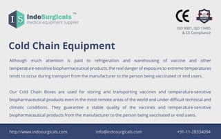IndoSurgicals
TM
medicalequipmentsupplierIS
ColdChainEquipment
Although much attention is paid to refrigeration and warehousing of vaccine and other
temperature-sensitivebiopharmaceuticalproducts,therealdangerofexposuretoextremetemperatures
tendstooccurduringtransportfrom themanufacturertothepersonbeingvaccinatedorendusers.
OurCold Chain Boxesare used forstoring and transporting vaccinesand temperature-sensitive
biopharmaceuticalproductseveninthemostremoteareasoftheworldandunderdiﬃculttechnicaland
climatic conditions.They guarantee a stable quality ofthe vaccines and temperature-sensitive
biopharmaceuticalproductsfrom themanufacturertothepersonbeingvaccinatedorendusers.
http://www.indosurgicals.com info@indosurgicals.com +91-11-28334094
ISO9001,ISO13485
&CECompliance
 