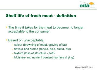 Shelf life of fresh meat - definition
• The time it takes for the meat to become no longer
acceptable to the consumer
• Based on unacceptable:
– colour (browning of meat, greying of fat)
– flavour and aroma (rancid, acid, sulfur, etc)
– texture (loss of structure - soft)
– Moisture and nutrient content (surface drying)
Zhang - ICoMST 2010
 