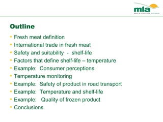 Outline
• Fresh meat definition
• International trade in fresh meat
• Safety and suitability - shelf-life
• Factors that define shelf-life – temperature
• Example: Consumer perceptions
• Temperature monitoring
• Example: Safety of product in road transport
• Example: Temperature and shelf-life
• Example: Quality of frozen product
• Conclusions
 