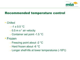 • Chilled
– -1 ± 0.5 °C
– 0.5 m s-1 air velocity
– Container set point -1.5 °C
• Frozen
– Freezing point about -2 °C
– Hard frozen about -6 °C
– Longer shelf-life at lower temperatures (-18⁰C)
Recommended temperature control
 