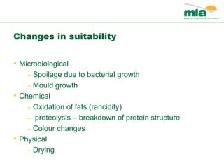 Changes in suitability
• Microbiological
– Spoilage due to bacterial growth
– Mould growth
• Chemical
– Oxidation of fats (rancidity)
– proteolysis – breakdown of protein structure
– Colour changes
• Physical
– Drying
 