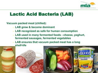 Lactic Acid Bacteria (LAB)
Vacuum packed meat (chilled):
– LAB grow & become dominant
– LAB recognized as safe for human consumption
– LAB used in many fermented foods - cheese, yoghurt,
fermented sausages, fermented vegetables
– LAB ensures that vacuum packed meat has a long
shelf-life
 