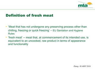 Zhang - ICoMST 2010
Definition of fresh meat
• ‘Meat that has not undergone any preserving process other than
chilling, freezing or quick freezing’ – EU Sanitation and Hygiene
Rules
• ‘fresh meat’ -- meat that, at commencement of its intended use, is
equivalent to an uncooked, raw product in terms of appearance
and functionality
 