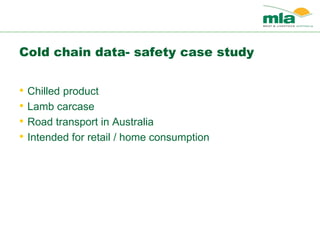 Cold chain data- safety case study
• Chilled product
• Lamb carcase
• Road transport in Australia
• Intended for retail / home consumption
 