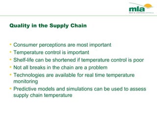 Quality in the Supply Chain
• Consumer perceptions are most important
• Temperature control is important
• Shelf-life can be shortened if temperature control is poor
• Not all breaks in the chain are a problem
• Technologies are available for real time temperature
monitoring
• Predictive models and simulations can be used to assess
supply chain temperature
 
