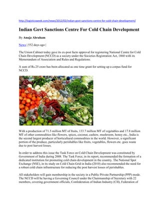 http://logisticsweek.com/news/2012/02/indian-govt-sanctions-centre-for-cold-chain-development/
Indian Govt Sanctions Centre For Cold Chain Development
By Anuja Abraham
News | 552 days ago |
The Union Cabinet today gave its ex-post facto approval for registering National Centre for Cold
Chain Development (NCCD) as a society under the Societies Registration Act, 1860 with its
Memorandum of Association and Rules and Regulations.
A sum of Rs.25 crore has been allocated as one time grant for setting up a corpus fund for
NCCD.
With a production of 71.5 million MT of fruits, 133.7 million MT of vegetables and 17.8 million
MT of other commodities like flowers, spices, coconut, cashew, mushroom, honey etc., India is
the second largest producer of horticultural commodities in the world. However, a significant
portion of the produce, particularly perishables like fruits, vegetables, flowers etc. goes waste
due to post harvest losses.
In order to address this issue the Task Force on Cold Chain Development was constituted by
Government of India during 2008. The Task Force, in its report, recommended the formation of a
dedicated institution for promoting cold chain development in the country. The National Spot
Exchange (NSE), in its study on Cold Chain Grid in India (2010) also recommended the need for
a robust cold chain infrastructure for reducing the post harvest losses of perishables.
All stakeholders will gain membership in the society in a Public Private Partnership (PPP) mode.
The NCCD will be having a Governing Council under the Chairmanship of Secretary with 22
members, covering government officials, Confederation of Indian Industry (CII), Federation of
 