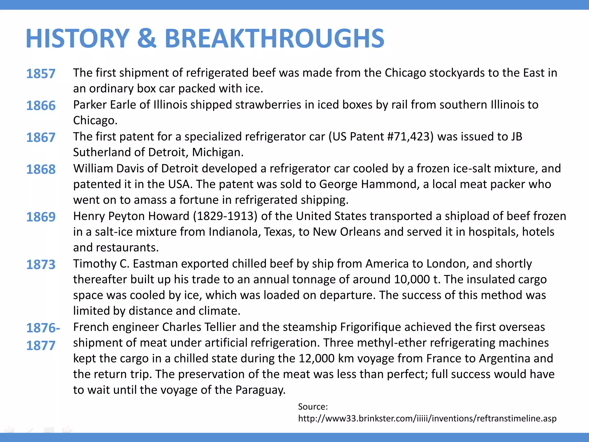 HISTORY & BREAKTHROUGHS
1857  The first shipment of refrigerated beef was made from the Chicago stockyards to the East in
      an ordinary box car packed with ice.
1866 Parker Earle of Illinois shipped strawberries in iced boxes by rail from southern Illinois to
      Chicago.
1867 The first patent for a specialized refrigerator car (US Patent #71,423) was issued to JB
      Sutherland of Detroit, Michigan.
1868 William Davis of Detroit developed a refrigerator car cooled by a frozen ice-salt mixture, and
      patented it in the USA. The patent was sold to George Hammond, a local meat packer who
      went on to amass a fortune in refrigerated shipping.
1869 Henry Peyton Howard (1829-1913) of the United States transported a shipload of beef frozen
      in a salt-ice mixture from Indianola, Texas, to New Orleans and served it in hospitals, hotels
      and restaurants.
1873 Timothy C. Eastman exported chilled beef by ship from America to London, and shortly
      thereafter built up his trade to an annual tonnage of around 10,000 t. The insulated cargo
      space was cooled by ice, which was loaded on departure. The success of this method was
      limited by distance and climate.
1876- French engineer Charles Tellier and the steamship Frigorifique achieved the first overseas
1877 shipment of meat under artificial refrigeration. Three methyl-ether refrigerating machines
      kept the cargo in a chilled state during the 12,000 km voyage from France to Argentina and
      the return trip. The preservation of the meat was less than perfect; full success would have
      to wait until the voyage of the Paraguay.
                                                  Source:
                                                  http://www33.brinkster.com/iiiii/inventions/reftranstimeline.asp
 