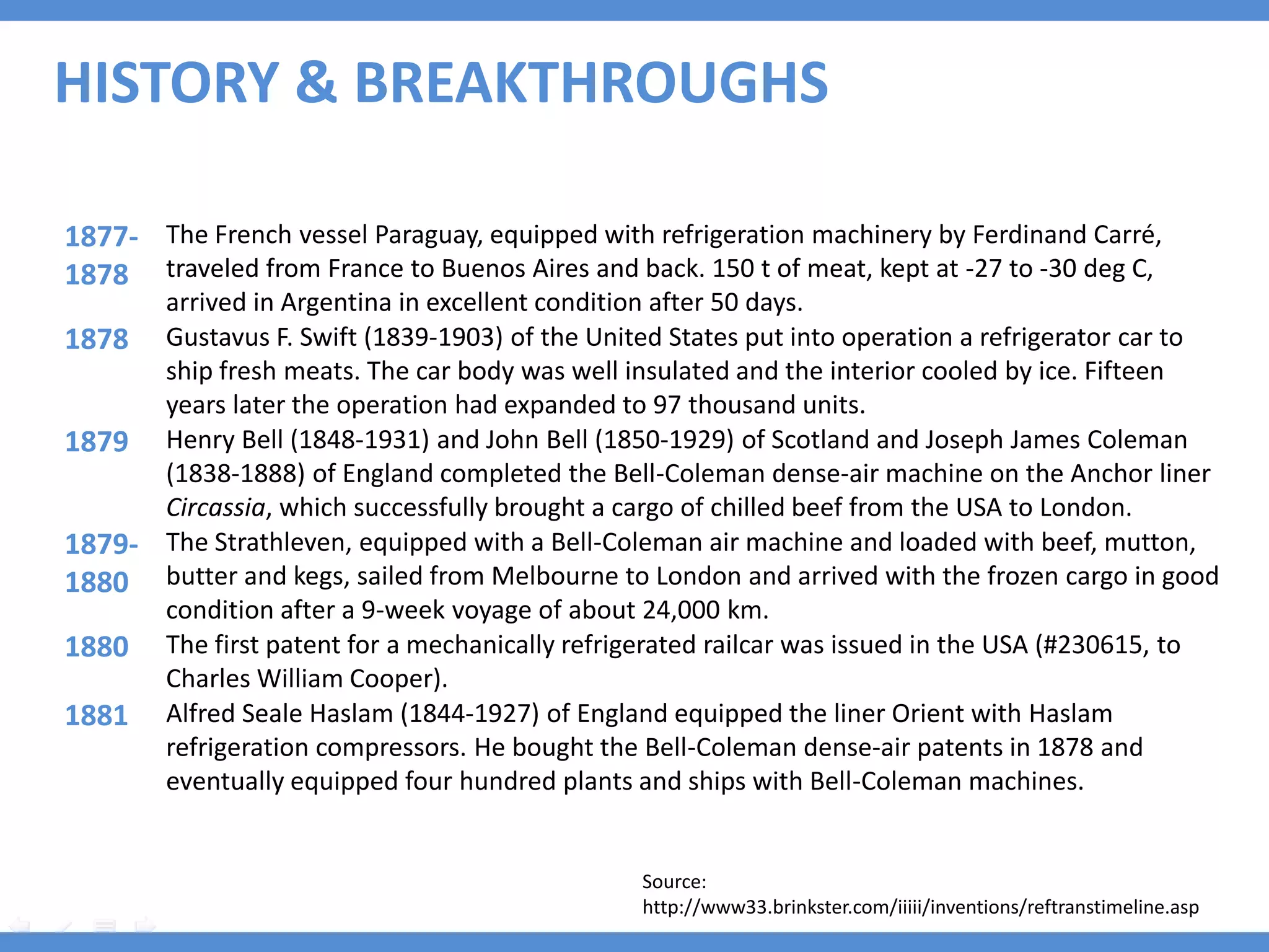 HISTORY & BREAKTHROUGHS

1877- The French vessel Paraguay, equipped with refrigeration machinery by Ferdinand Carré,
1878 traveled from France to Buenos Aires and back. 150 t of meat, kept at -27 to -30 deg C,
      arrived in Argentina in excellent condition after 50 days.
1878 Gustavus F. Swift (1839-1903) of the United States put into operation a refrigerator car to
      ship fresh meats. The car body was well insulated and the interior cooled by ice. Fifteen
      years later the operation had expanded to 97 thousand units.
1879 Henry Bell (1848-1931) and John Bell (1850-1929) of Scotland and Joseph James Coleman
      (1838-1888) of England completed the Bell-Coleman dense-air machine on the Anchor liner
      Circassia, which successfully brought a cargo of chilled beef from the USA to London.
1879- The Strathleven, equipped with a Bell-Coleman air machine and loaded with beef, mutton,
1880 butter and kegs, sailed from Melbourne to London and arrived with the frozen cargo in good
      condition after a 9-week voyage of about 24,000 km.
1880 The first patent for a mechanically refrigerated railcar was issued in the USA (#230615, to
      Charles William Cooper).
1881 Alfred Seale Haslam (1844-1927) of England equipped the liner Orient with Haslam
      refrigeration compressors. He bought the Bell-Coleman dense-air patents in 1878 and
      eventually equipped four hundred plants and ships with Bell-Coleman machines.


                                                Source:
                                                http://www33.brinkster.com/iiiii/inventions/reftranstimeline.asp
 