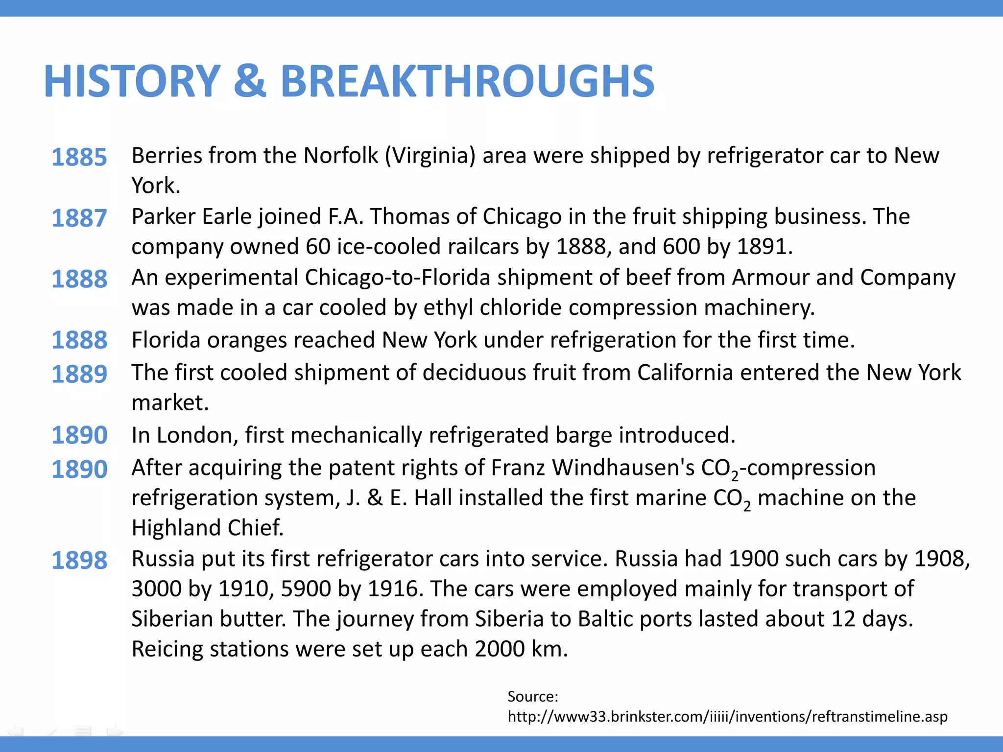 HISTORY & BREAKTHROUGHS
1885 Berries from the Norfolk (Virginia) area were shipped by refrigerator car to New
       York.
1887   Parker Earle joined F.A. Thomas of Chicago in the fruit shipping business. The
       company owned 60 ice-cooled railcars by 1888, and 600 by 1891.
1888   An experimental Chicago-to-Florida shipment of beef from Armour and Company
       was made in a car cooled by ethyl chloride compression machinery.
1888   Florida oranges reached New York under refrigeration for the first time.
1889   The first cooled shipment of deciduous fruit from California entered the New York
       market.
1890   In London, first mechanically refrigerated barge introduced.
1890   After acquiring the patent rights of Franz Windhausen's CO2-compression
       refrigeration system, J. & E. Hall installed the first marine CO2 machine on the
       Highland Chief.
1898   Russia put its first refrigerator cars into service. Russia had 1900 such cars by 1908,
       3000 by 1910, 5900 by 1916. The cars were employed mainly for transport of
       Siberian butter. The journey from Siberia to Baltic ports lasted about 12 days.
       Reicing stations were set up each 2000 km.
                                              Source:
                                              http://www33.brinkster.com/iiiii/inventions/reftranstimeline.asp
 