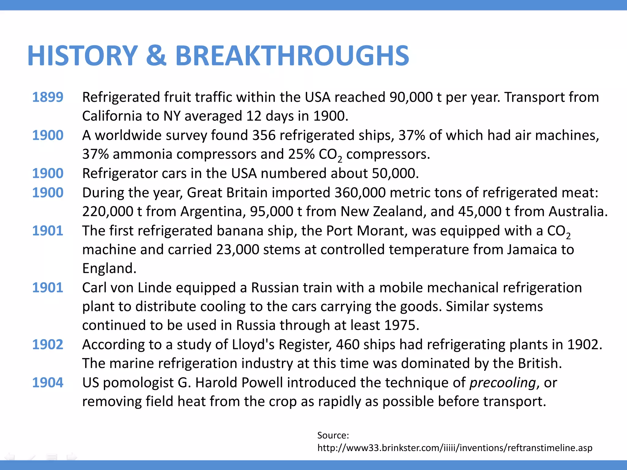 HISTORY & BREAKTHROUGHS
1899   Refrigerated fruit traffic within the USA reached 90,000 t per year. Transport from
       California to NY averaged 12 days in 1900.
1900   A worldwide survey found 356 refrigerated ships, 37% of which had air machines,
       37% ammonia compressors and 25% CO2 compressors.
1900   Refrigerator cars in the USA numbered about 50,000.
1900   During the year, Great Britain imported 360,000 metric tons of refrigerated meat:
       220,000 t from Argentina, 95,000 t from New Zealand, and 45,000 t from Australia.
1901   The first refrigerated banana ship, the Port Morant, was equipped with a CO2
       machine and carried 23,000 stems at controlled temperature from Jamaica to
       England.
1901   Carl von Linde equipped a Russian train with a mobile mechanical refrigeration
       plant to distribute cooling to the cars carrying the goods. Similar systems
       continued to be used in Russia through at least 1975.
1902   According to a study of Lloyd's Register, 460 ships had refrigerating plants in 1902.
       The marine refrigeration industry at this time was dominated by the British.
1904   US pomologist G. Harold Powell introduced the technique of precooling, or
       removing field heat from the crop as rapidly as possible before transport.

                                             Source:
                                             http://www33.brinkster.com/iiiii/inventions/reftranstimeline.asp
 