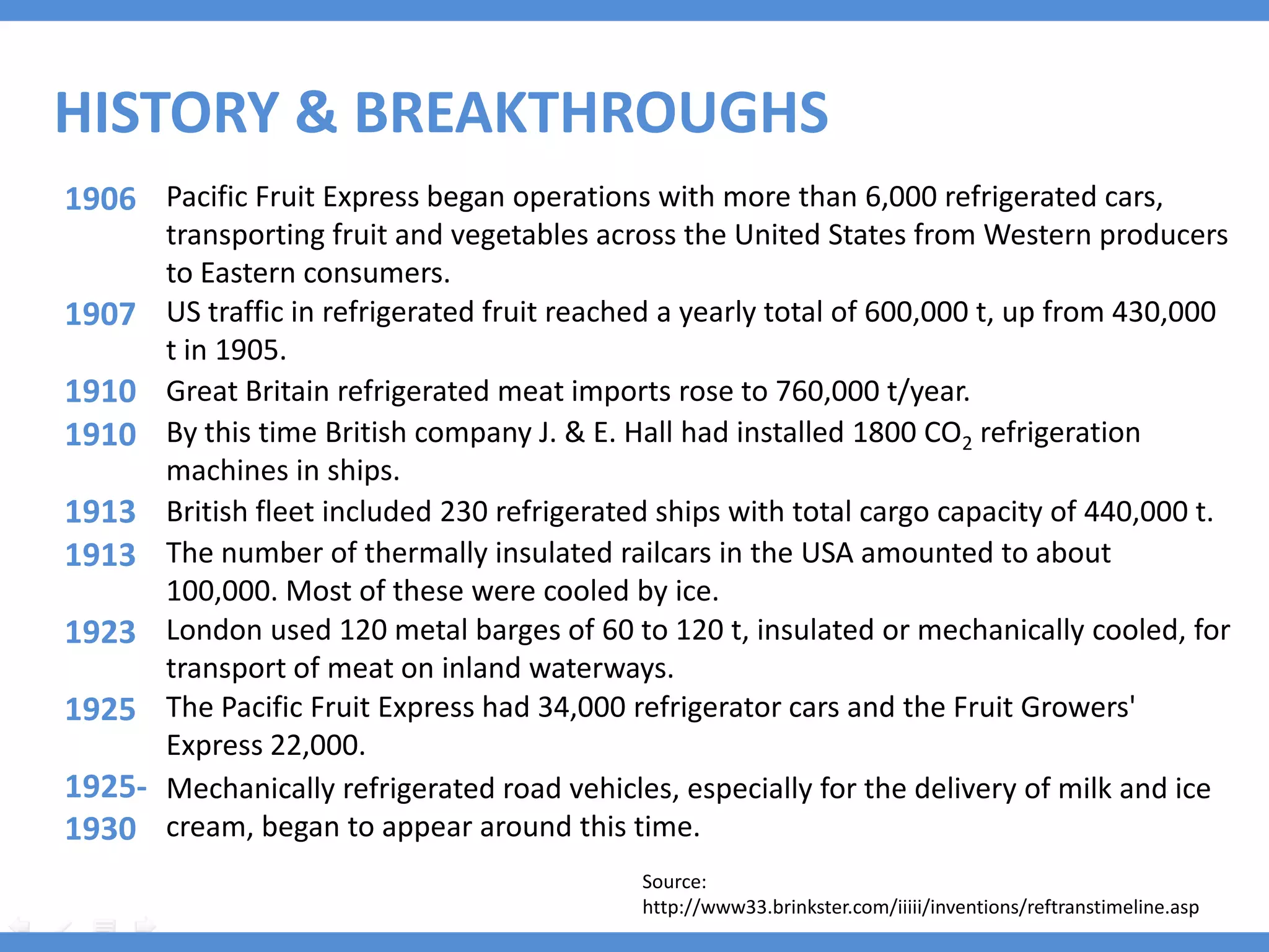 HISTORY & BREAKTHROUGHS
1906 Pacific Fruit Express began operations with more than 6,000 refrigerated cars,
        transporting fruit and vegetables across the United States from Western producers
        to Eastern consumers.
1907    US traffic in refrigerated fruit reached a yearly total of 600,000 t, up from 430,000
        t in 1905.
1910    Great Britain refrigerated meat imports rose to 760,000 t/year.
1910    By this time British company J. & E. Hall had installed 1800 CO2 refrigeration
        machines in ships.
1913    British fleet included 230 refrigerated ships with total cargo capacity of 440,000 t.
1913    The number of thermally insulated railcars in the USA amounted to about
        100,000. Most of these were cooled by ice.
1923    London used 120 metal barges of 60 to 120 t, insulated or mechanically cooled, for
        transport of meat on inland waterways.
1925    The Pacific Fruit Express had 34,000 refrigerator cars and the Fruit Growers'
        Express 22,000.
1925-   Mechanically refrigerated road vehicles, especially for the delivery of milk and ice
1930    cream, began to appear around this time.
                                              Source:
                                              http://www33.brinkster.com/iiiii/inventions/reftranstimeline.asp
 