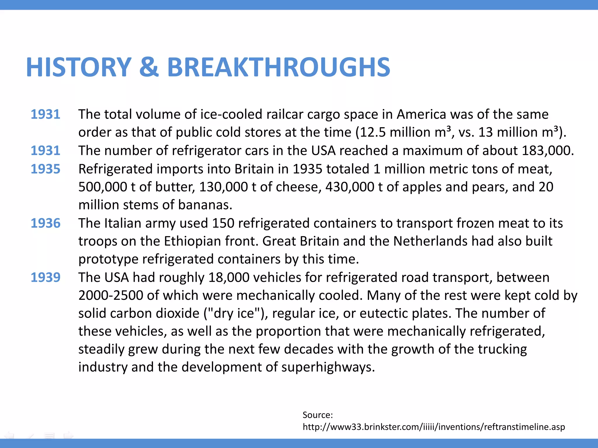 HISTORY & BREAKTHROUGHS
1931   The total volume of ice-cooled railcar cargo space in America was of the same
       order as that of public cold stores at the time (12.5 million m³, vs. 13 million m³).
1931   The number of refrigerator cars in the USA reached a maximum of about 183,000.
1935   Refrigerated imports into Britain in 1935 totaled 1 million metric tons of meat,
       500,000 t of butter, 130,000 t of cheese, 430,000 t of apples and pears, and 20
       million stems of bananas.
1936   The Italian army used 150 refrigerated containers to transport frozen meat to its
       troops on the Ethiopian front. Great Britain and the Netherlands had also built
       prototype refrigerated containers by this time.
1939   The USA had roughly 18,000 vehicles for refrigerated road transport, between
       2000-2500 of which were mechanically cooled. Many of the rest were kept cold by
       solid carbon dioxide ("dry ice"), regular ice, or eutectic plates. The number of
       these vehicles, as well as the proportion that were mechanically refrigerated,
       steadily grew during the next few decades with the growth of the trucking
       industry and the development of superhighways.


                                             Source:
                                             http://www33.brinkster.com/iiiii/inventions/reftranstimeline.asp
 