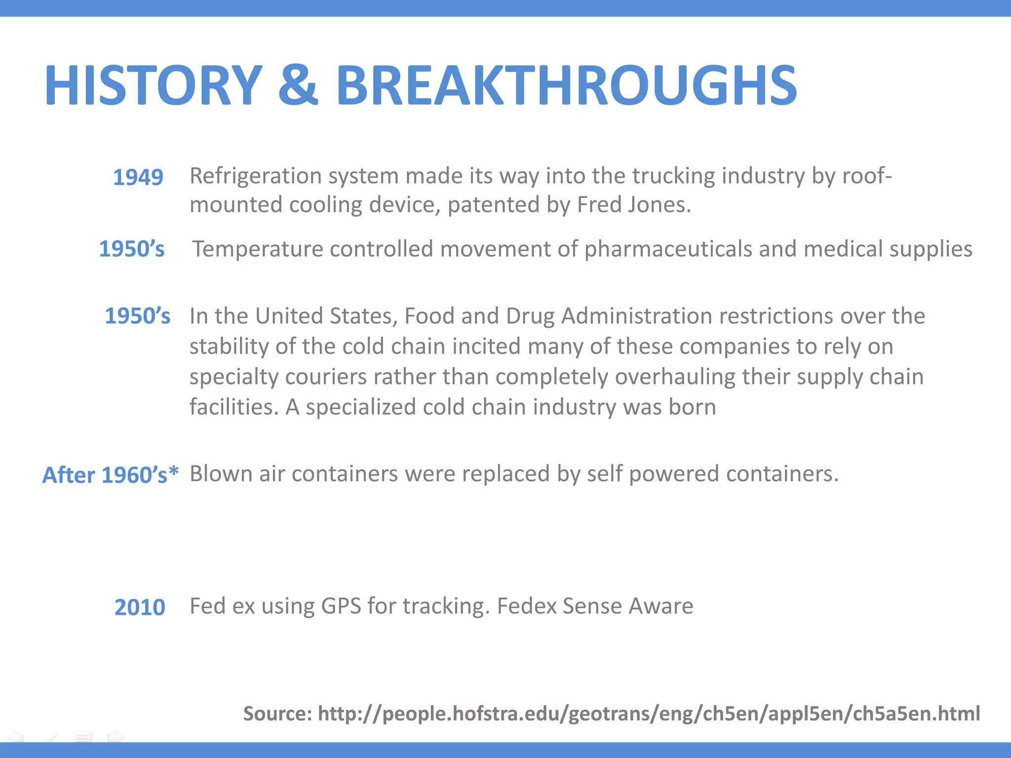 HISTORY & BREAKTHROUGHS
      1949    Refrigeration system made its way into the trucking industry by roof-
              mounted cooling device, patented by Fred Jones.
     1950’s   Temperature controlled movement of pharmaceuticals and medical supplies

     1950’s In the United States, Food and Drug Administration restrictions over the
            stability of the cold chain incited many of these companies to rely on
            specialty couriers rather than completely overhauling their supply chain
            facilities. A specialized cold chain industry was born

After 1960’s* Blown air containers were replaced by self powered containers.




      2010 Fed ex using GPS for tracking. Fedex Sense Aware



                   Source: http://people.hofstra.edu/geotrans/eng/ch5en/appl5en/ch5a5en.html
 