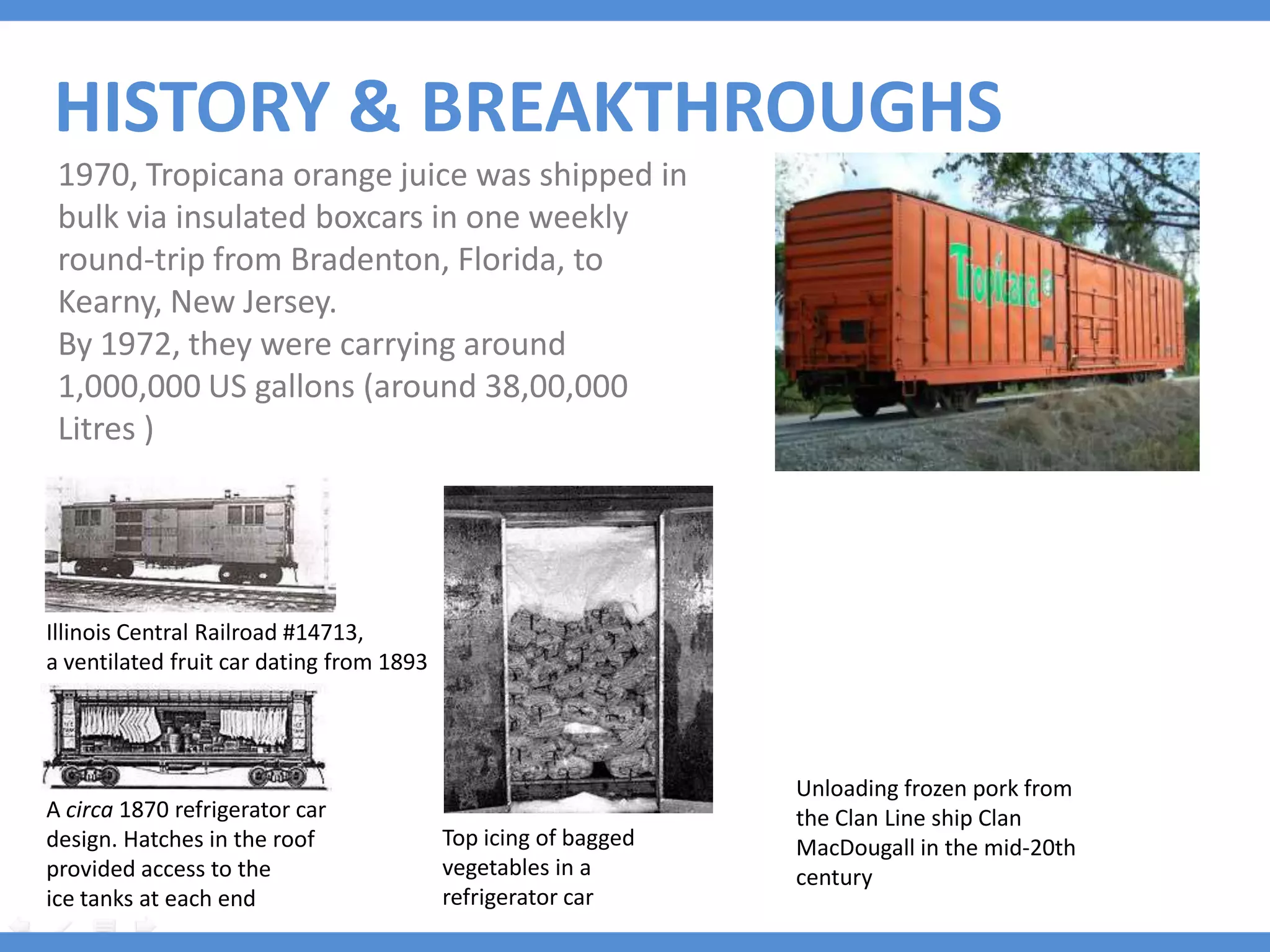 HISTORY & BREAKTHROUGHS
 1970, Tropicana orange juice was shipped in
 bulk via insulated boxcars in one weekly
 round-trip from Bradenton, Florida, to
 Kearny, New Jersey.
 By 1972, they were carrying around
 1,000,000 US gallons (around 38,00,000
 Litres )




Illinois Central Railroad #14713,
a ventilated fruit car dating from 1893




                                                                Unloading frozen pork from
A circa 1870 refrigerator car                                   the Clan Line ship Clan
design. Hatches in the roof               Top icing of bagged   MacDougall in the mid-20th
provided access to the                    vegetables in a       century
ice tanks at each end                     refrigerator car
 