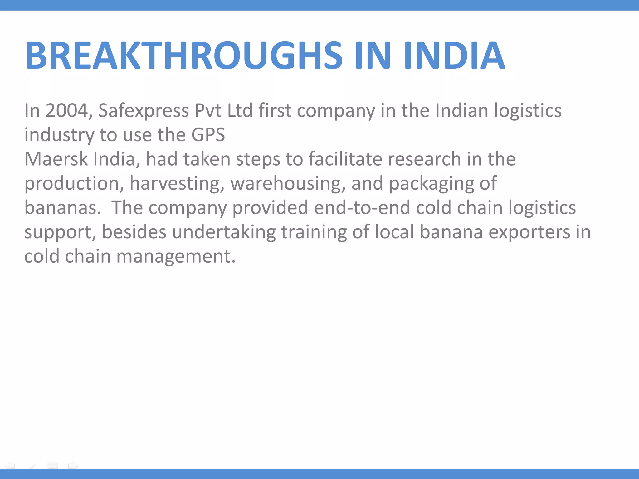 BREAKTHROUGHS IN INDIA
In 2004, Safexpress Pvt Ltd first company in the Indian logistics
industry to use the GPS
Maersk India, had taken steps to facilitate research in the
production, harvesting, warehousing, and packaging of
bananas. The company provided end-to-end cold chain logistics
support, besides undertaking training of local banana exporters in
cold chain management.
 