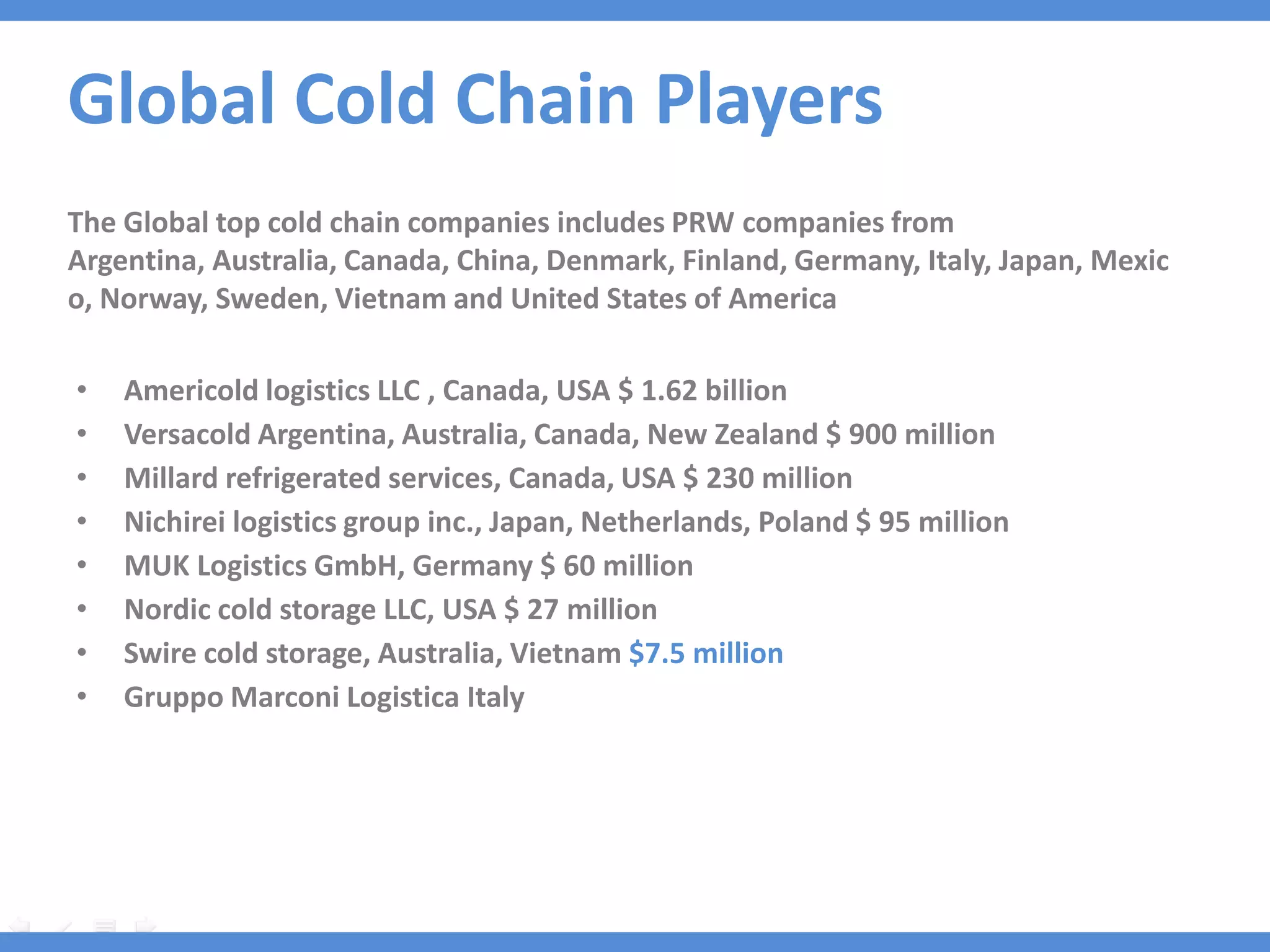 Global Cold Chain Players
The Global top cold chain companies includes PRW companies from
Argentina, Australia, Canada, China, Denmark, Finland, Germany, Italy, Japan, Mexic
o, Norway, Sweden, Vietnam and United States of America

•   Americold logistics LLC , Canada, USA $ 1.62 billion
•   Versacold Argentina, Australia, Canada, New Zealand $ 900 million
•   Millard refrigerated services, Canada, USA $ 230 million
•   Nichirei logistics group inc., Japan, Netherlands, Poland $ 95 million
•   MUK Logistics GmbH, Germany $ 60 million
•   Nordic cold storage LLC, USA $ 27 million
•   Swire cold storage, Australia, Vietnam $7.5 million
•   Gruppo Marconi Logistica Italy
 