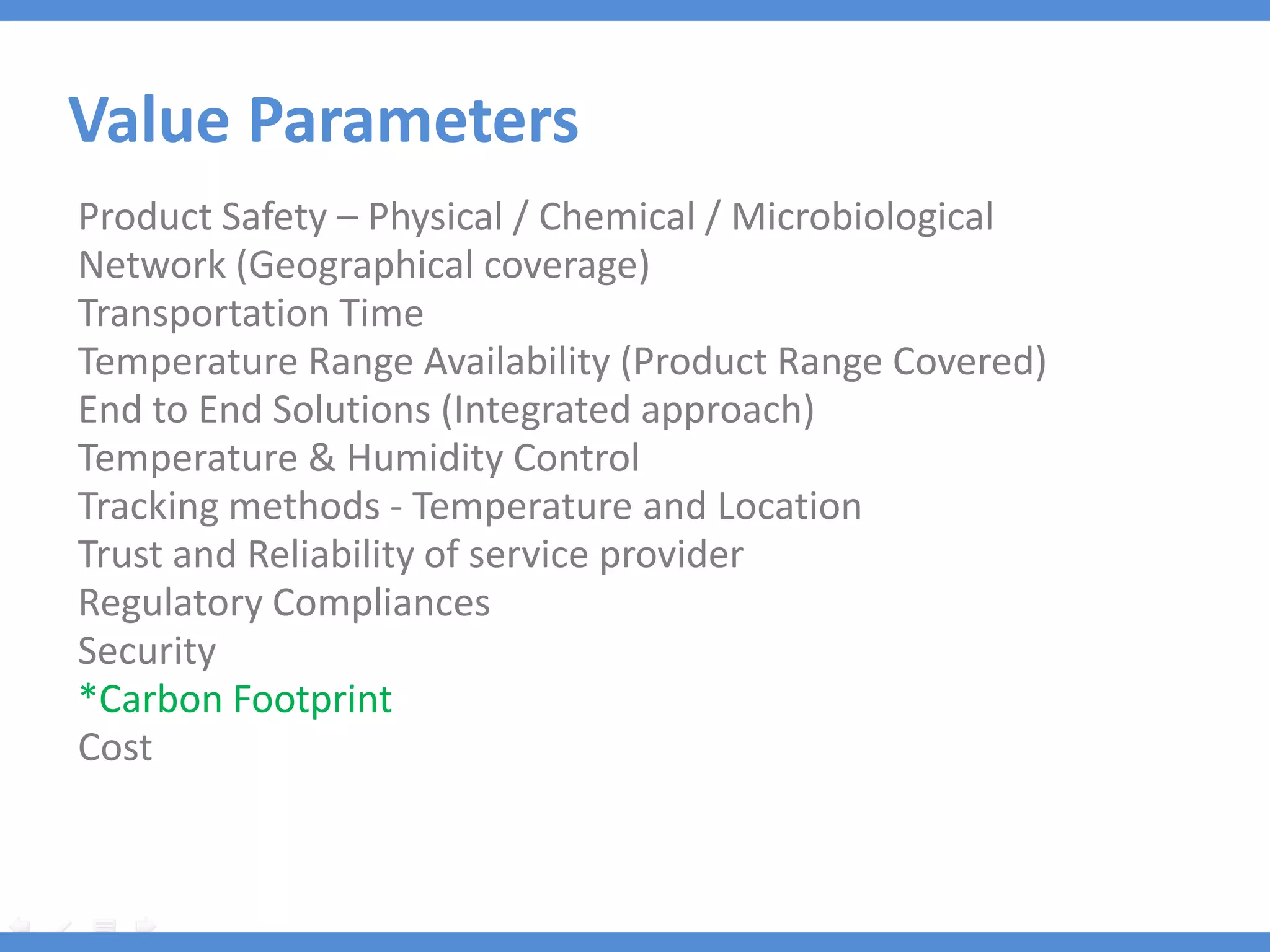 Value Parameters
Product Safety – Physical / Chemical / Microbiological
Network (Geographical coverage)
Transportation Time
Temperature Range Availability (Product Range Covered)
End to End Solutions (Integrated approach)
Temperature & Humidity Control
Tracking methods - Temperature and Location
Trust and Reliability of service provider
Regulatory Compliances
Security
*Carbon Footprint
Cost
 