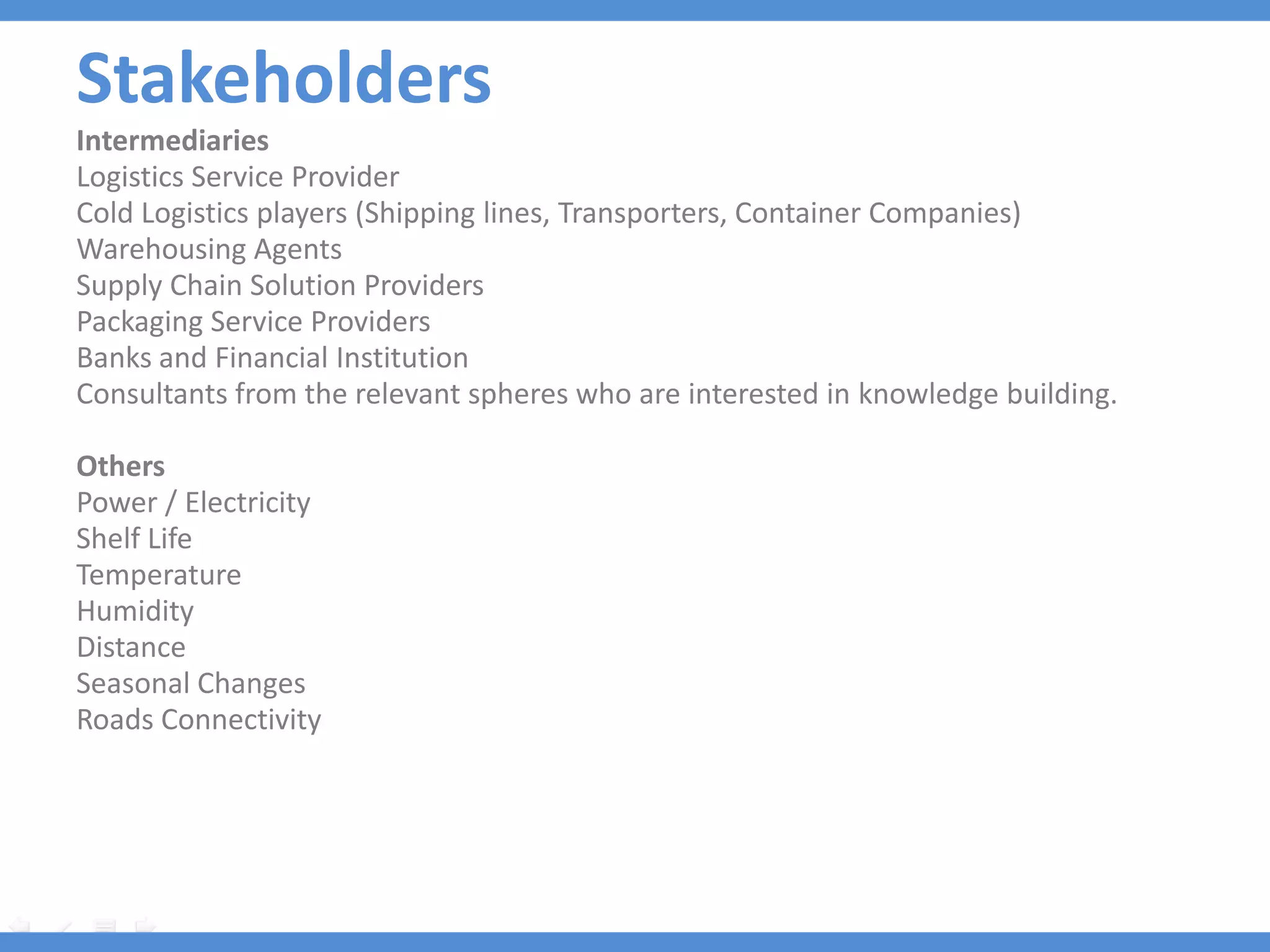 Stakeholders
Stakeholders
Intermediaries
Logistics Service Provider
Cold Logistics players (Shipping lines, Transporters, Container Companies)
Warehousing Agents
Supply Chain Solution Providers
Packaging Service Providers
Banks and Financial Institution
Consultants from the relevant spheres who are interested in knowledge building.

Others
Power / Electricity
Shelf Life
Temperature
Humidity
Distance
Seasonal Changes
Roads Connectivity
 