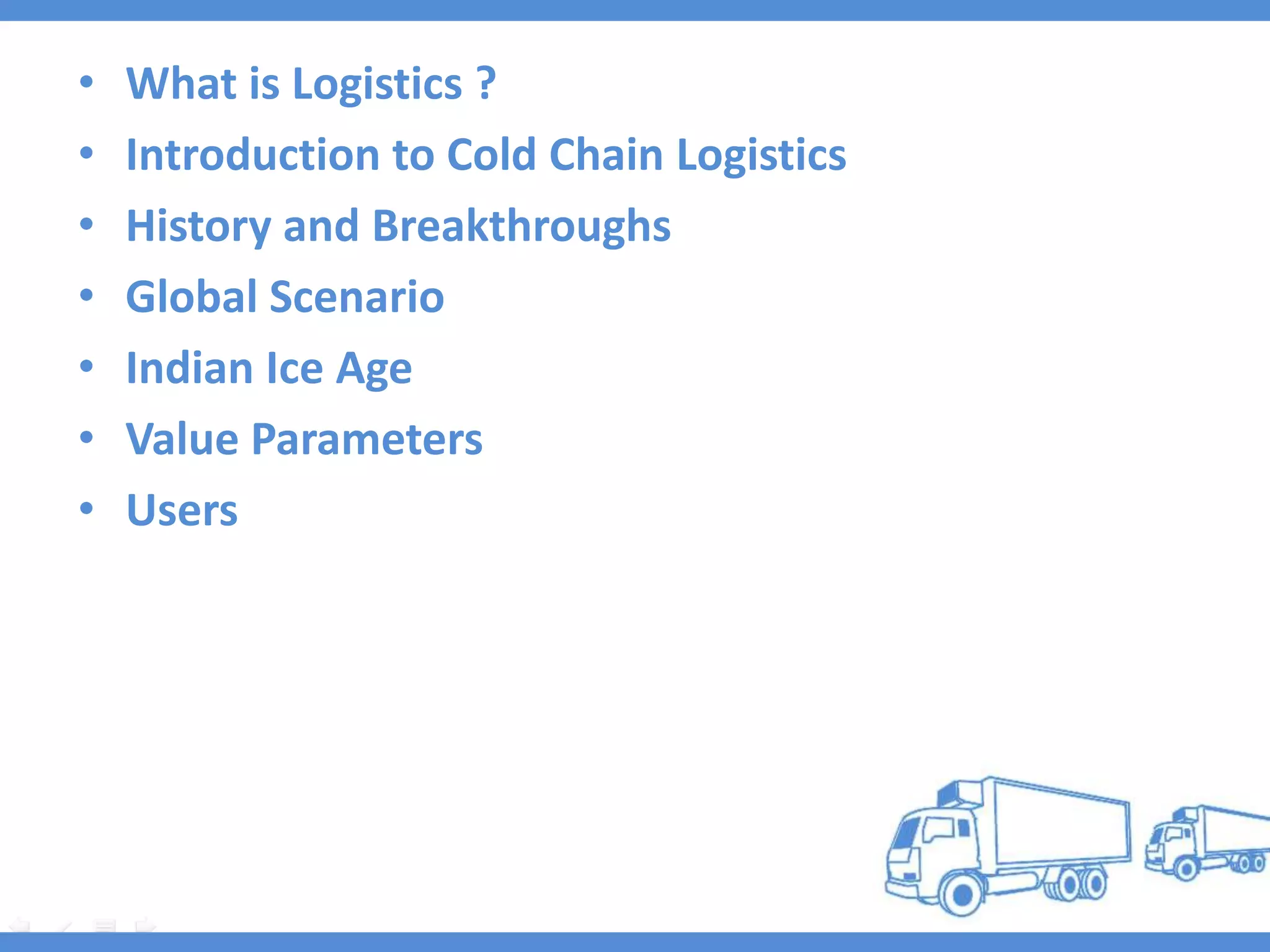 •   What is Logistics ?
•   Introduction to Cold Chain Logistics
•   History and Breakthroughs
•   Global Scenario
•   Indian Ice Age
•   Value Parameters
•   Users
 