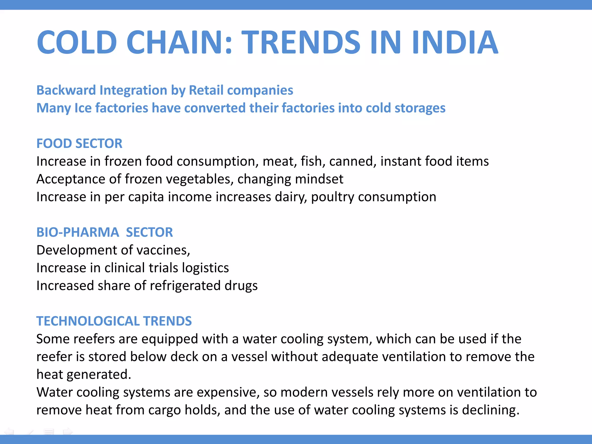 COLD CHAIN: TRENDS IN INDIA
Backward Integration by Retail companies
Many Ice factories have converted their factories into cold storages

FOOD SECTOR
Increase in frozen food consumption, meat, fish, canned, instant food items
Acceptance of frozen vegetables, changing mindset
Increase in per capita income increases dairy, poultry consumption

BIO-PHARMA SECTOR
Development of vaccines,
Increase in clinical trials logistics
Increased share of refrigerated drugs

TECHNOLOGICAL TRENDS
Some reefers are equipped with a water cooling system, which can be used if the
reefer is stored below deck on a vessel without adequate ventilation to remove the
heat generated.
Water cooling systems are expensive, so modern vessels rely more on ventilation to
remove heat from cargo holds, and the use of water cooling systems is declining.
 
